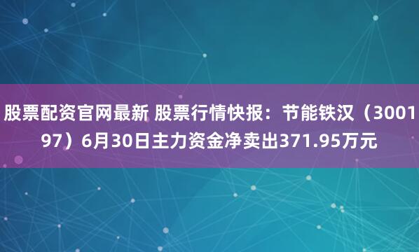 股票配资官网最新 股票行情快报：节能铁汉（300197）6月30日主力资金净卖出371.95万元