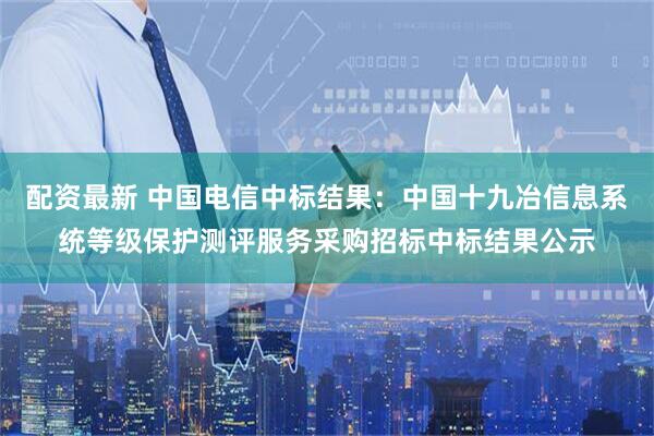 配资最新 中国电信中标结果：中国十九冶信息系统等级保护测评服务采购招标中标结果公示