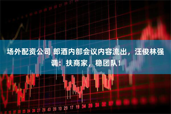 场外配资公司 郎酒内部会议内容流出，汪俊林强调：扶商家，稳团队！