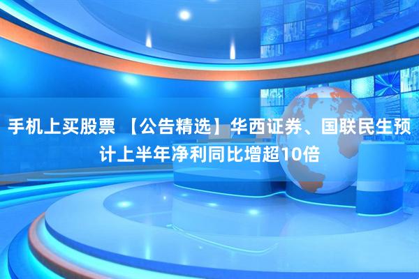 手机上买股票 【公告精选】华西证券、国联民生预计上半年净利同比增超10倍