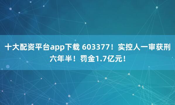 十大配资平台app下载 603377！实控人一审获刑六年半！罚金1.7亿元！