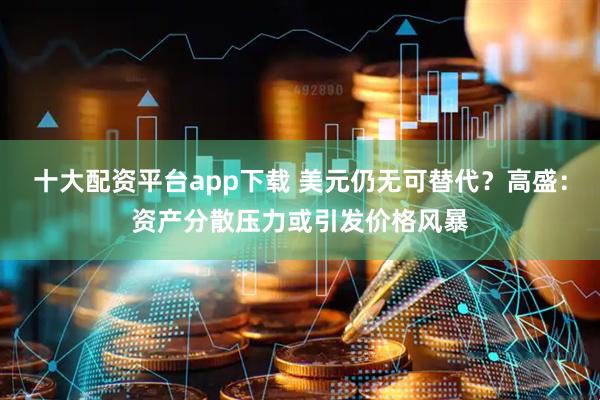 十大配资平台app下载 美元仍无可替代？高盛：资产分散压力或引发价格风暴