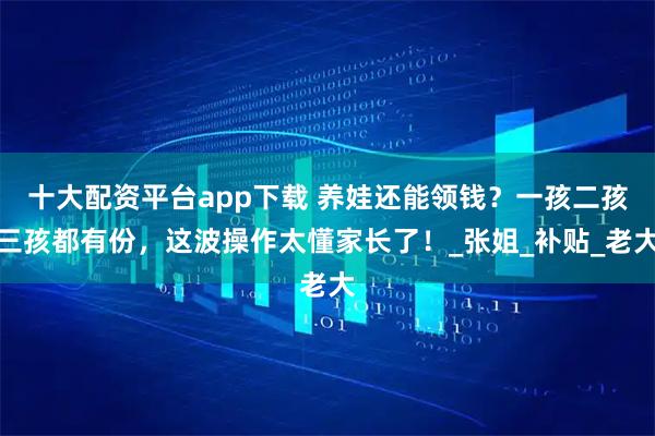 十大配资平台app下载 养娃还能领钱？一孩二孩三孩都有份，这波操作太懂家长了！_张姐_补贴_老大