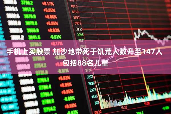 手机上买股票 加沙地带死于饥荒人数升至147人 包括88名儿童