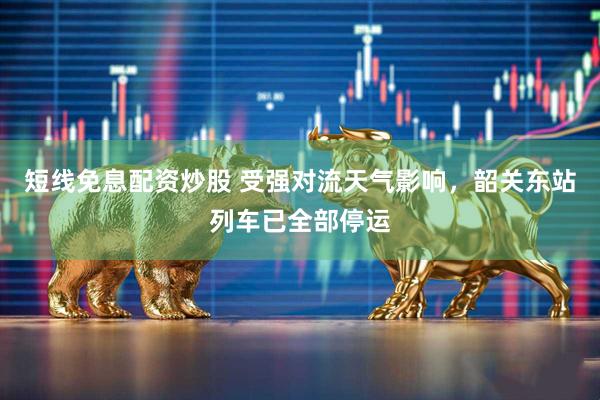 短线免息配资炒股 受强对流天气影响，韶关东站列车已全部停运