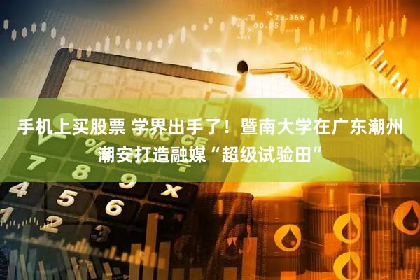 手机上买股票 学界出手了！暨南大学在广东潮州潮安打造融媒“超级试验田”
