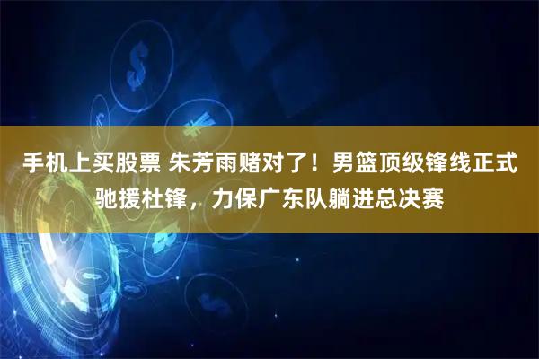 手机上买股票 朱芳雨赌对了！男篮顶级锋线正式驰援杜锋，力保广东队躺进总决赛
