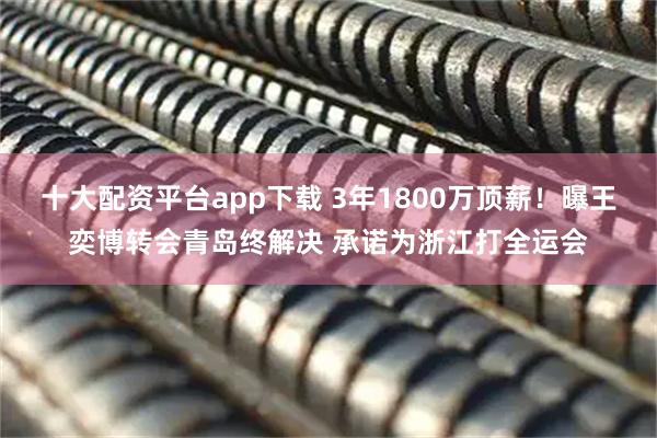 十大配资平台app下载 3年1800万顶薪！曝王奕博转会青岛终解决 承诺为浙江打全运会