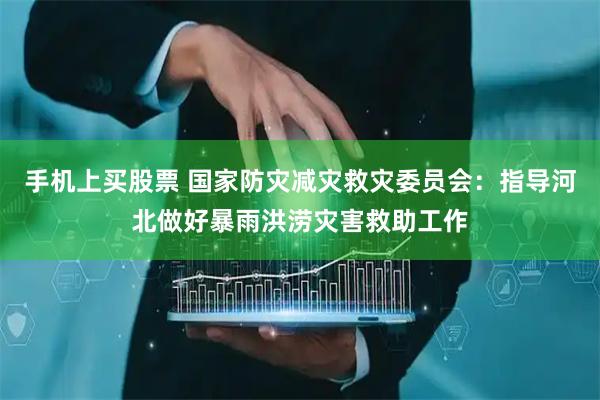 手机上买股票 国家防灾减灾救灾委员会：指导河北做好暴雨洪涝灾害救助工作