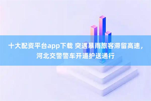 十大配资平台app下载 突遇暴雨旅客滞留高速，河北交警警车开道护送通行