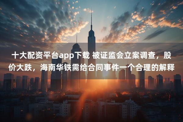 十大配资平台app下载 被证监会立案调查，股价大跌，海南华铁需给合同事件一个合理的解释