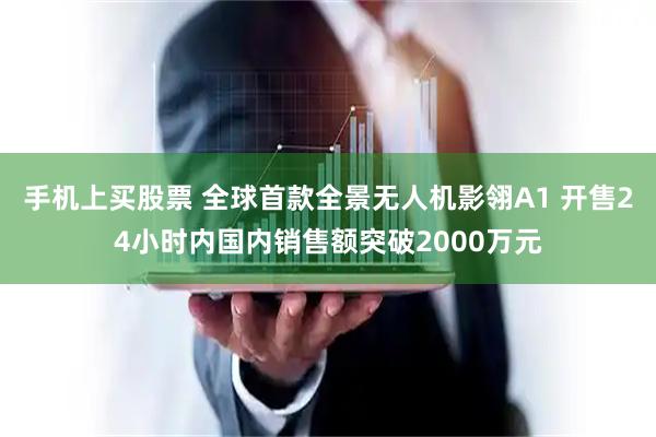 手机上买股票 全球首款全景无人机影翎A1 开售24小时内国内销售额突破2000万元