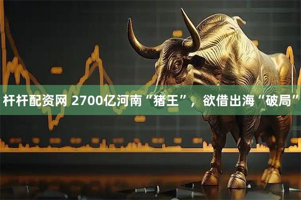 杆杆配资网 2700亿河南“猪王”，欲借出海“破局”