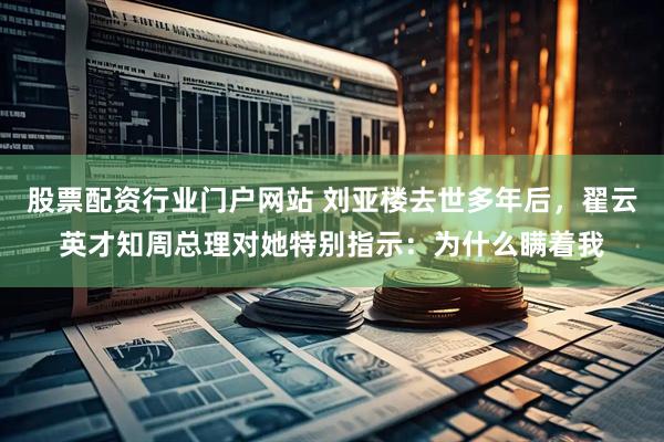 股票配资行业门户网站 刘亚楼去世多年后，翟云英才知周总理对她特别指示：为什么瞒着我