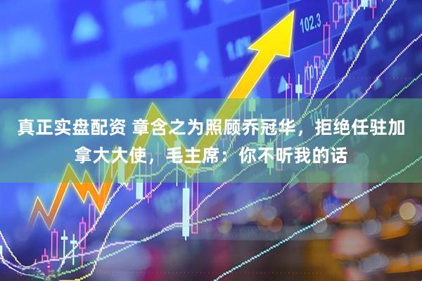 真正实盘配资 章含之为照顾乔冠华，拒绝任驻加拿大大使，毛主席：你不听我的话