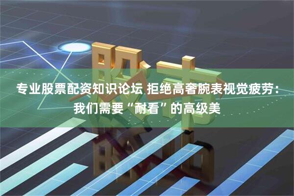 专业股票配资知识论坛 拒绝高奢腕表视觉疲劳：我们需要“耐看”的高级美