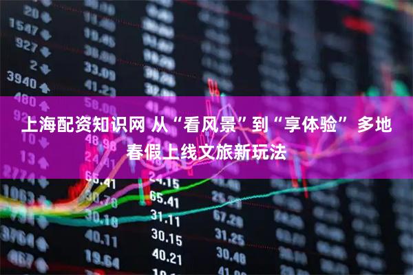 上海配资知识网 从“看风景”到“享体验” 多地春假上线文旅新玩法