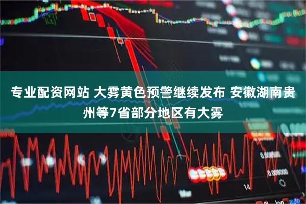 专业配资网站 大雾黄色预警继续发布 安徽湖南贵州等7省部分地区有大雾