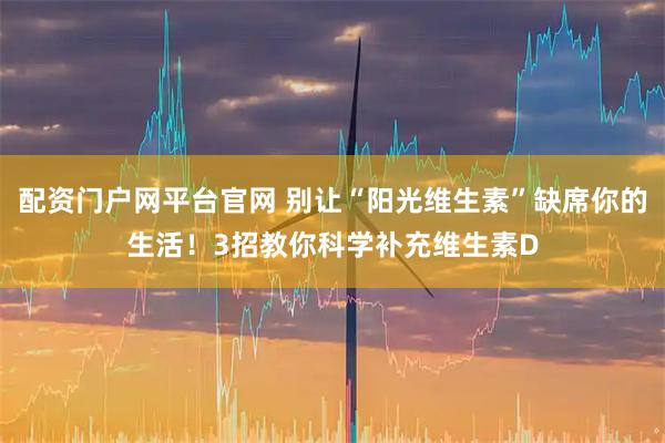 配资门户网平台官网 别让“阳光维生素”缺席你的生活！3招教你科学补充维生素D